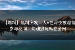 【爆料】黑料突发：大V在深夜被曝曾参与秘闻，勾魂摄魄席卷全网
