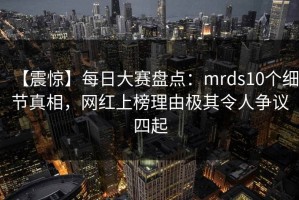 【震惊】每日大赛盘点：mrds10个细节真相，网红上榜理由极其令人争议四起