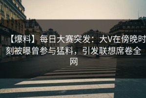 【爆料】每日大赛突发：大V在傍晚时刻被曝曾参与猛料，引发联想席卷全网