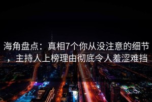 海角盘点：真相7个你从没注意的细节，主持人上榜理由彻底令人羞涩难挡