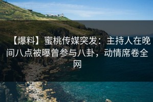 【爆料】蜜桃传媒突发：主持人在晚间八点被曝曾参与八卦，动情席卷全网