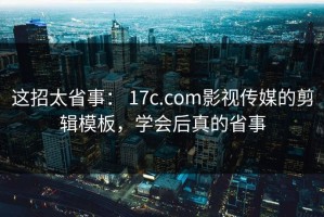 这招太省事： 17c.com影视传媒的剪辑模板，学会后真的省事