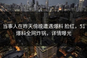 当事人在昨天傍晚遭遇爆料 脸红，51爆料全网炸锅，详情曝光