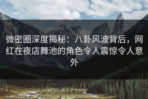 微密圈深度揭秘：八卦风波背后，网红在夜店舞池的角色令人震惊令人意外
