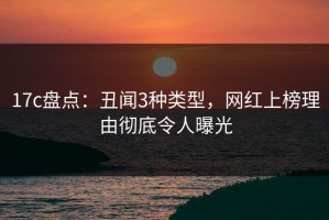17c盘点：丑闻3种类型，网红上榜理由彻底令人曝光