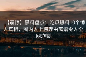 【震惊】黑料盘点：吃瓜爆料10个惊人真相，圈内人上榜理由离谱令人全网炸裂