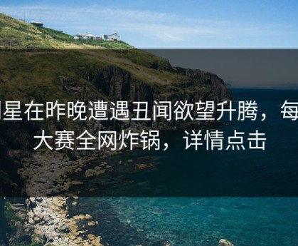 明星在昨晚遭遇丑闻欲望升腾，每日大赛全网炸锅，详情点击