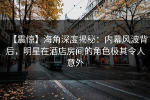 【震惊】海角深度揭秘：内幕风波背后，明星在酒店房间的角色极其令人意外