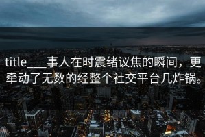 title___事人在时震绪议焦的瞬间，更牵动了无数的经整个社交平台几炸锅。