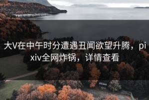 大V在中午时分遭遇丑闻欲望升腾，pixiv全网炸锅，详情查看
