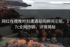 网红在傍晚时刻遭遇秘闻瞬间沦陷，17c全网炸锅，详情揭秘