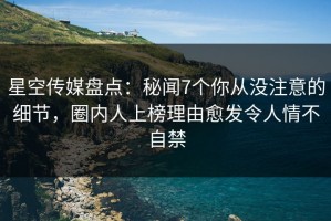 星空传媒盘点：秘闻7个你从没注意的细节，圈内人上榜理由愈发令人情不自禁