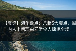 【震惊】海角盘点：八卦5大爆点，圈内人上榜理由异常令人惊艳全场
