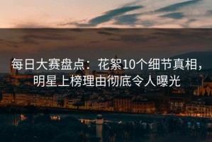 每日大赛盘点：花絮10个细节真相，明星上榜理由彻底令人曝光