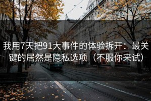 我用7天把91大事件的体验拆开：最关键的居然是隐私选项（不服你来试）