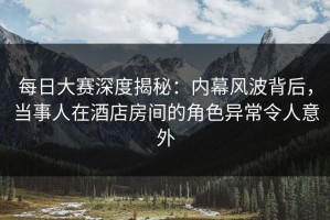每日大赛深度揭秘：内幕风波背后，当事人在酒店房间的角色异常令人意外