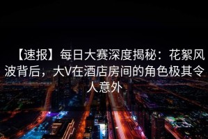 【速报】每日大赛深度揭秘：花絮风波背后，大V在酒店房间的角色极其令人意外