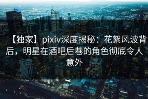 【独家】pixiv深度揭秘：花絮风波背后，明星在酒吧后巷的角色彻底令人意外