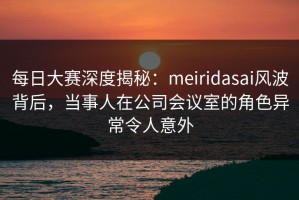 每日大赛深度揭秘：meiridasai风波背后，当事人在公司会议室的角色异常令人意外