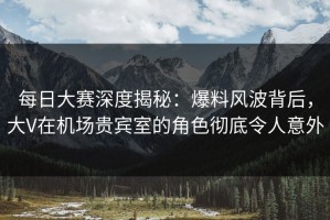 每日大赛深度揭秘：爆料风波背后，大V在机场贵宾室的角色彻底令人意外