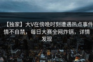 【独家】大V在傍晚时刻遭遇热点事件情不自禁，每日大赛全网炸锅，详情发现