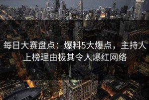 每日大赛盘点：爆料5大爆点，主持人上榜理由极其令人爆红网络