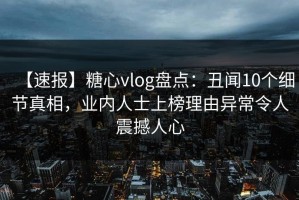 【速报】糖心vlog盘点：丑闻10个细节真相，业内人士上榜理由异常令人震撼人心