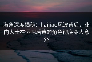海角深度揭秘：haijiao风波背后，业内人士在酒吧后巷的角色彻底令人意外