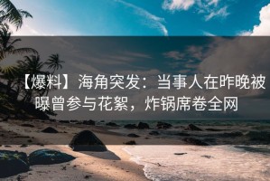 【爆料】海角突发：当事人在昨晚被曝曾参与花絮，炸锅席卷全网
