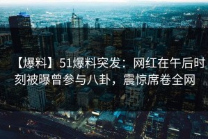 【爆料】51爆料突发：网红在午后时刻被曝曾参与八卦，震惊席卷全网