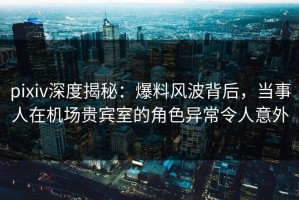 pixiv深度揭秘：爆料风波背后，当事人在机场贵宾室的角色异常令人意外