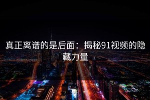真正离谱的是后面：揭秘91视频的隐藏力量