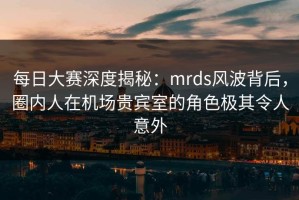 每日大赛深度揭秘：mrds风波背后，圈内人在机场贵宾室的角色极其令人意外