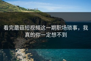 看完蘑菇短视频这一期职场琐事，我真的你一定想不到