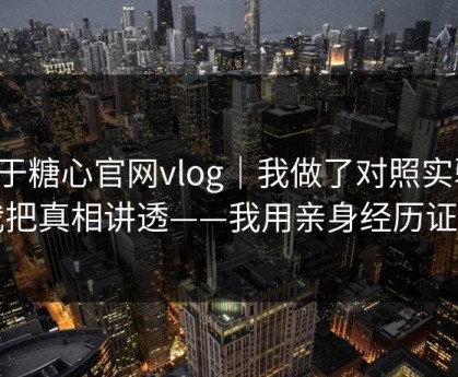 关于糖心官网vlog｜我做了对照实验：我把真相讲透——我用亲身经历证明