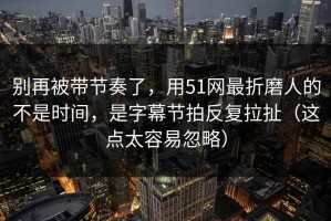 别再被带节奏了，用51网最折磨人的不是时间，是字幕节拍反复拉扯（这点太容易忽略）
