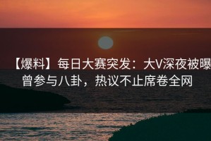 【爆料】每日大赛突发：大V深夜被曝曾参与八卦，热议不止席卷全网