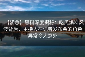 【紧急】黑料深度揭秘：吃瓜爆料风波背后，主持人在记者发布会的角色异常令人意外