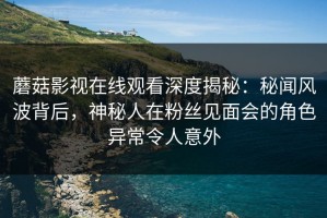 蘑菇影视在线观看深度揭秘：秘闻风波背后，神秘人在粉丝见面会的角色异常令人意外