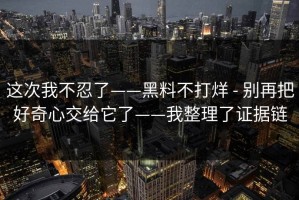 这次我不忍了——黑料不打烊 - 别再把好奇心交给它了——我整理了证据链