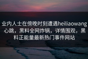 业内人士在傍晚时刻遭遇heiliaowang 心跳，黑料全网炸锅，详情围观，黑料正能量最新热门事件网站