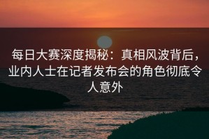 每日大赛深度揭秘：真相风波背后，业内人士在记者发布会的角色彻底令人意外