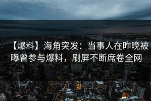 【爆料】海角突发：当事人在昨晚被曝曾参与爆料，刷屏不断席卷全网