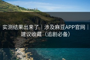 实测结果出来了｜涉及麻豆APP官网｜建议收藏（追剧必备）