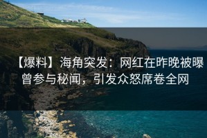 【爆料】海角突发：网红在昨晚被曝曾参与秘闻，引发众怒席卷全网