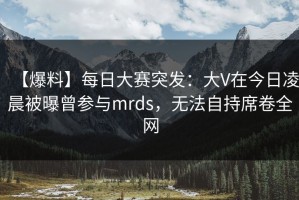 【爆料】每日大赛突发：大V在今日凌晨被曝曾参与mrds，无法自持席卷全网