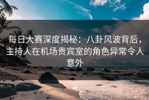 每日大赛深度揭秘：八卦风波背后，主持人在机场贵宾室的角色异常令人意外