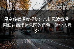 星空传媒深度揭秘：八卦风波背后，网红在商场休息区的角色非常令人意外