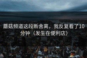 蘑菇频道这段断舍离，我反复看了10分钟（发生在便利店）