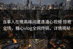 当事人在晚高峰间遭遇溏心视频 惊艳全场，糖心vlog全网炸锅，详情揭秘